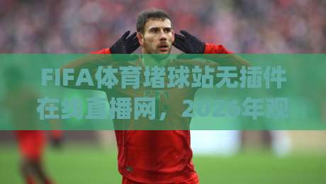 FIFA体育堵球站无插件在线直播网,2026年观赛新体验(实测推荐) FIFA体育堵球站无插件在线直播网,2026年观赛新体验(实测推荐)