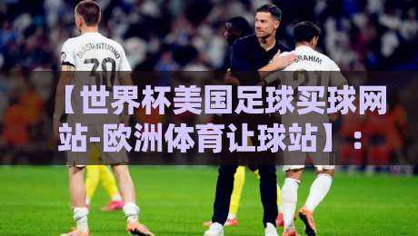 【世界杯美国足球买球网站-欧洲体育让球站】:2026年球迷必看!如何避开坑选对平台 世界杯美国足球买球网站-欧洲体育让球站