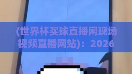 (世界杯买球直播网现场视频直播网站)：2026世足赛观赛新选择！现场视频直播网站实测对比（世界杯买球直播网现场视频直播网站）