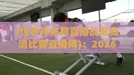 (世界杯体育直播战报高清比赛直播网)：2026世界杯观赛新体验，高清直播与实时战报全解析