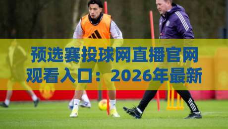 预选赛投球网直播官网观看入口：2026年最新渠道与避坑指南（预选赛投球网直播）