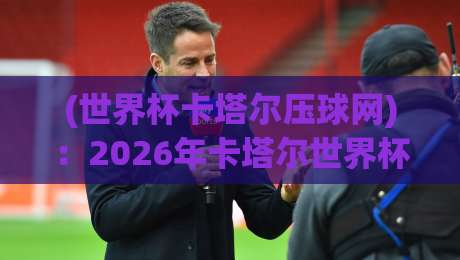 (世界杯卡塔尔压球网):2026年卡塔尔世界杯,球迷新玩法与避坑指南
