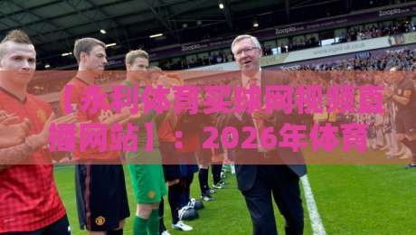 【永利体育买球网视频直播网站】:2026年体育迷必看的三大核心体验升级 【永利体育买球网视频直播网站】:2026年体育迷必看的三大核心体验升级