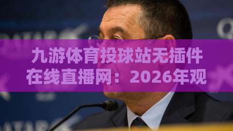 九游体育投球站无插件在线直播网:2026年观赛新体验,懂的都懂! 九游体育投球站无插件在线直播网:2026年观赛新体验,懂的都懂!