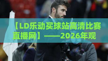 【LD乐动买球站高清比赛直播网】——2026年观赛新体验? 【LD乐动买球站高清比赛直播网】——2026年观赛新体验?