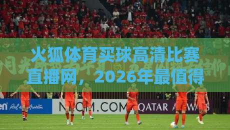 火狐体育买球高清比赛直播网，2026年最值得尝试的观赛平台(火狐体育买球高清比赛直播网)
