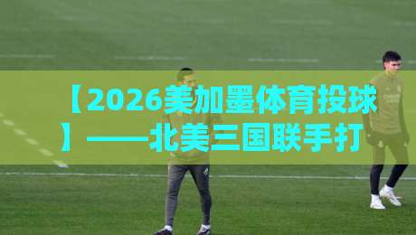 【2026美加墨体育投球】——北美三国联手打造全新运动IP？