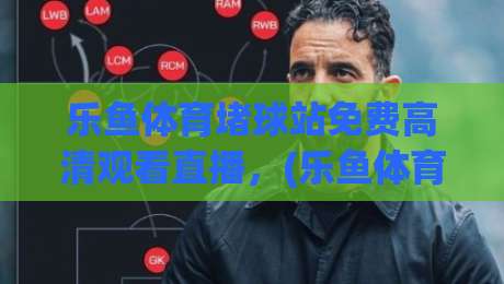乐鱼体育堵球站免费高清观看直播，(乐鱼体育) 2026年实测体验与避坑指南