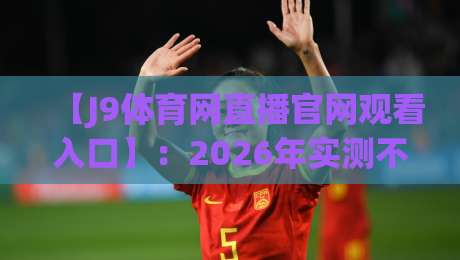 【J9体育网直播官网观看入口】：2026年实测不卡顿的隐藏通道