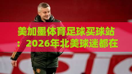 美加墨体育足球买球站:2026年北美球迷都在用的靠谱平台?