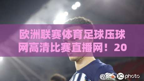 欧洲联赛体育足球压球网高清比赛直播网！2026年看球新选择（欧洲联赛体育足球压球网高清比赛直播网）