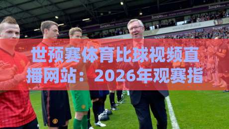 世预赛体育比球视频直播网站：2026年观赛指南与避坑建议