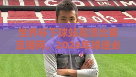 世界杯下球站高清比赛直播网，2026年球迷必备神器【世界杯下球站高清比赛直播网】实测体验报告