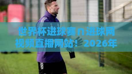世界杯进球赛∩进球网视频直播网站！2026年观赛新姿势