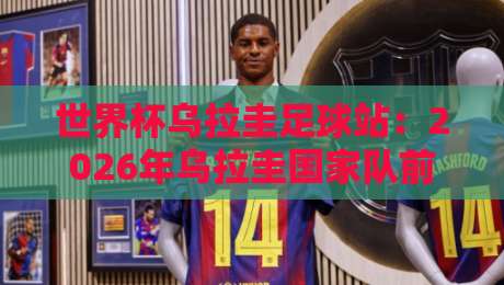 世界杯乌拉圭足球站：2026年乌拉圭国家队前景分析与球迷必知信息