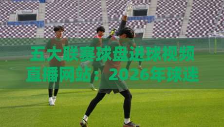 五大联赛球盘进球视频直播网站：2026年球迷的终极观赛指南