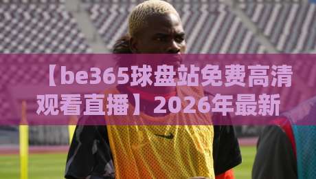 【be365球盘站免费高清观看直播】2026年最新攻略：如何畅享无广告体育盛宴