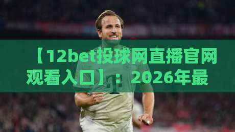 【12bet投球网直播官网观看入口】：2026年最新观赛指南与实用技巧
