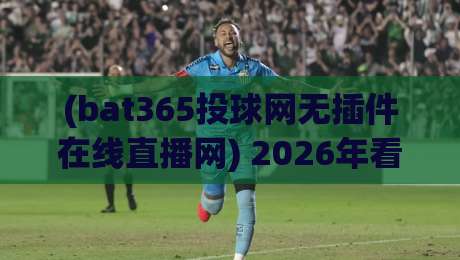 (bat365投球网无插件在线直播网) 2026年看球新姿势？无插件直播真的香吗？