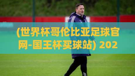 (世界杯哥伦比亚足球官网-国王杯买球站) 2026年观赛与投注全攻略:从官网到实战你该知道的事
