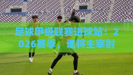足球甲级联赛进球站:2026赛季,谁将主宰射手榜?