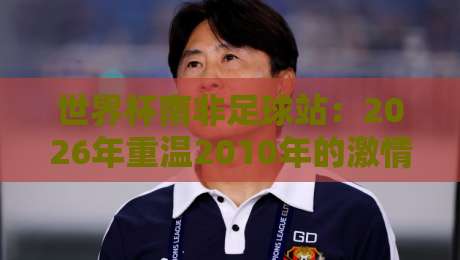 世界杯南非足球站:2026年重温2010年的激情与遗产