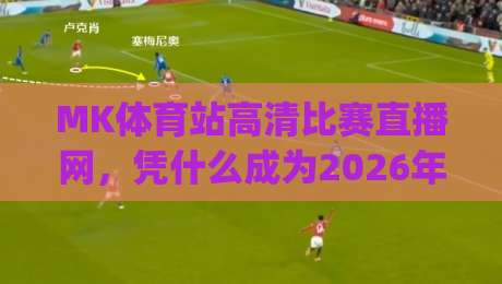 MK体育站高清比赛直播网，凭什么成为2026年球迷首选？(MK体育站高清比赛直播网)