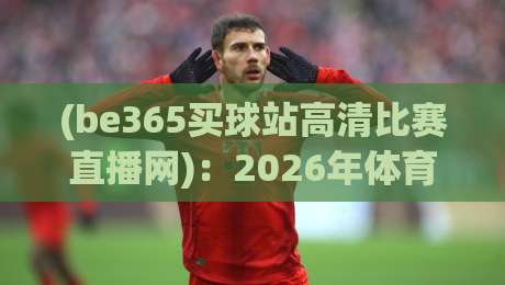 (be365买球站高清比赛直播网):2026年体育迷必备的高清观赛平台 (be365买球站高清比赛直播网):2026年体育迷必备的高清观赛平台