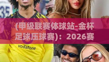 (甲级联赛体球站-金杯足球压球赛):2026赛季你必须了解的五大新规与平台玩法