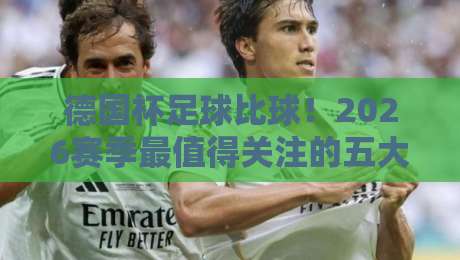 德国杯足球比球!2026赛季最值得关注的五大冷门球队与夺冠热门深度分析——从历史数据看新规影响【德国杯足球比球】