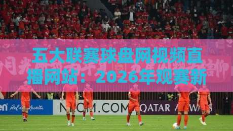 五大联赛球盘网视频直播网站:2026年观赛新选择与避坑指南 五大联赛球盘网视频直播网站:2026年观赛新选择与避坑指南