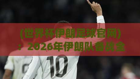 (世界杯伊朗足球官网):2026年伊朗队备战全攻略,球迷必看的官方信息渠道
