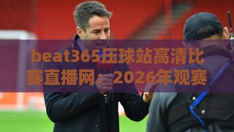 beat365压球站高清比赛直播网:2026年观赛体验全方位升级 beat365压球站高清比赛直播网:2026年观赛体验全方位升级