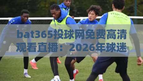 bat365投球网免费高清观看直播：2026年球迷必知的五大观赛技巧