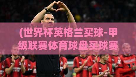 (世界杯英格兰买球-甲级联赛体育球盘买球赛):2026年投注新趋势与避坑指南