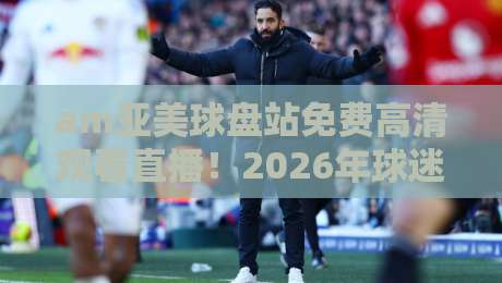 am亚美球盘站免费高清观看直播！2026年球迷必看的高清观赛指南