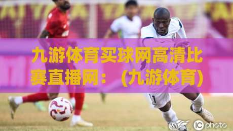 九游体育买球网高清比赛直播网： (九游体育) 2026年观赛新体验
