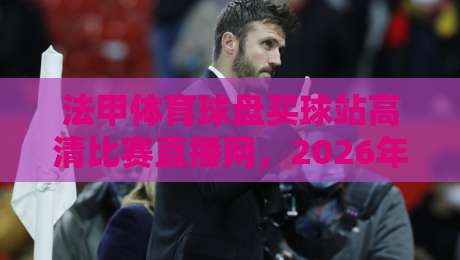 法甲体育球盘买球站高清比赛直播网，2026年看球新姿势你Get了吗？