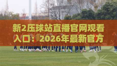 新2压球站直播官网观看入口:2026年最新官方入口指南(新2压球站直播) 新2压球站直播官网观看入口:2026年最新官方入口指南(新2压球站直播)