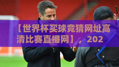 【世界杯买球竞猜网址高清比赛直播网】，2026年观赛新体验