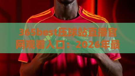365best压球站直播官网观看入口：2026年最新观看指南与避坑技巧
