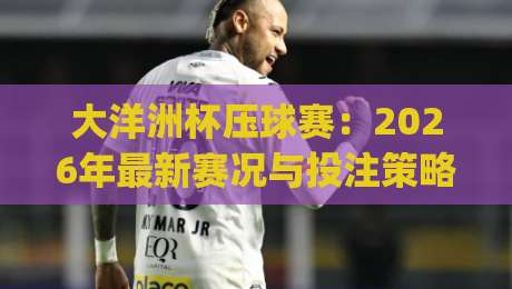 大洋洲杯压球赛:2026年最新赛况与投注策略(大洋洲杯压球赛)全解析