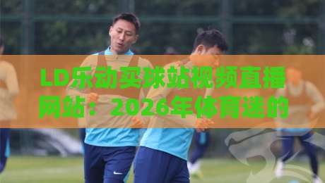 LD乐动买球站视频直播网站：2026年体育迷的宝藏平台