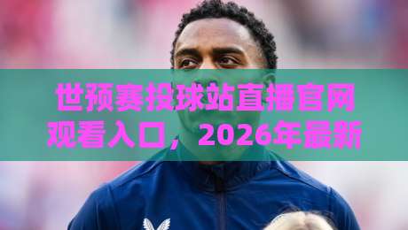 世预赛投球站直播官网观看入口，2026年最新观赛指南！