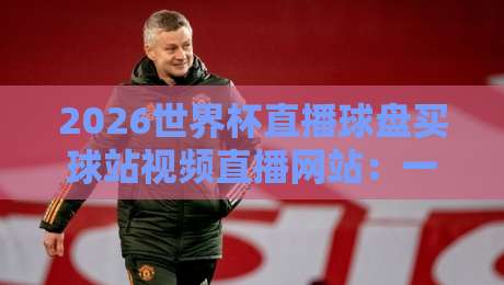 2026世界杯直播球盘买球站视频直播网站：一篇文章讲清楚怎么选平台
