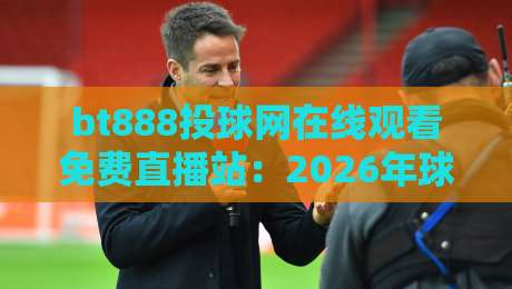 bt888投球网在线观看免费直播站：2026年球赛迷必看的五大理由（bt888）