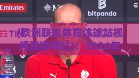 (欧洲联赛体育体球站视频直播网站)：2026年球迷必知的5个观赛新趋势与实用指南