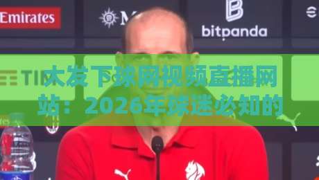大发下球网视频直播网站：2026年球迷必知的五大观赛秘诀与实测体验