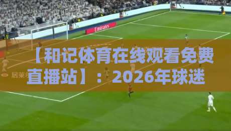 【和记体育在线观看免费直播站】：2026年球迷必知的五大亮点与避坑指南