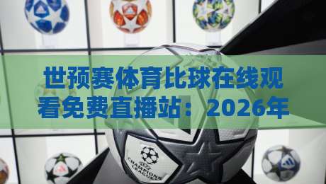 世预赛体育比球在线观看免费直播站：2026年看球新姿势，这些坑你别踩！